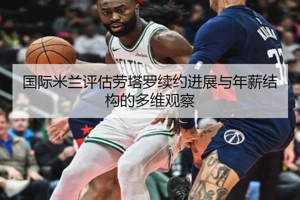 国际米兰评估劳塔罗续约进展与年薪结构的多维观察
