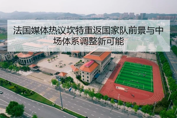 法国媒体热议坎特重返国家队前景与中场体系调整新可能