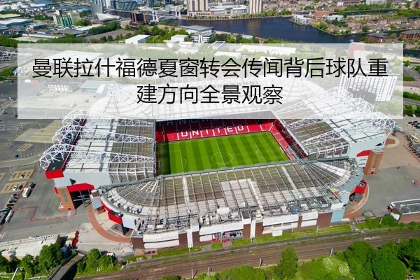 曼联拉什福德夏窗转会传闻背后球队重建方向全景观察